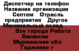 Диспетчер на телефон › Название организации ­ Септем › Отрасль предприятия ­ Другое › Минимальный оклад ­ 23 000 - Все города Работа » Вакансии   . Мурманская обл.,Гаджиево г.
